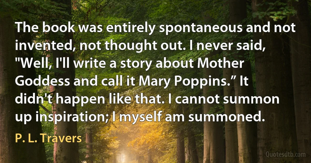 The book was entirely spontaneous and not invented, not thought out. I never said, "Well, I'll write a story about Mother Goddess and call it Mary Poppins.” It didn't happen like that. I cannot summon up inspiration; I myself am summoned. (P. L. Travers)