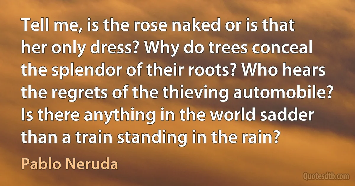 Tell me, is the rose naked or is that her only dress? Why do trees conceal the splendor of their roots? Who hears the regrets of the thieving automobile? Is there anything in the world sadder than a train standing in the rain? (Pablo Neruda)