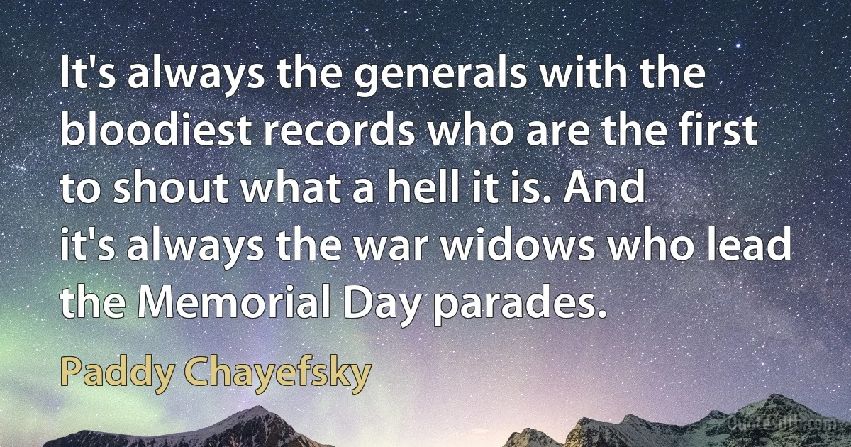 It's always the generals with the bloodiest records who are the first to shout what a hell it is. And it's always the war widows who lead the Memorial Day parades. (Paddy Chayefsky)