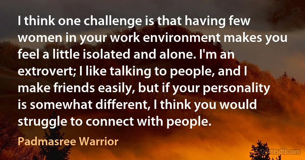 I think one challenge is that having few women in your work environment makes you feel a little isolated and alone. I'm an extrovert; I like talking to people, and I make friends easily, but if your personality is somewhat different, I think you would struggle to connect with people. (Padmasree Warrior)