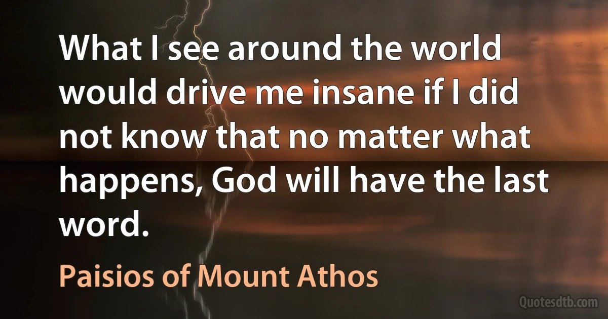 What I see around the world would drive me insane if I did not know that no matter what happens, God will have the last word. (Paisios of Mount Athos)