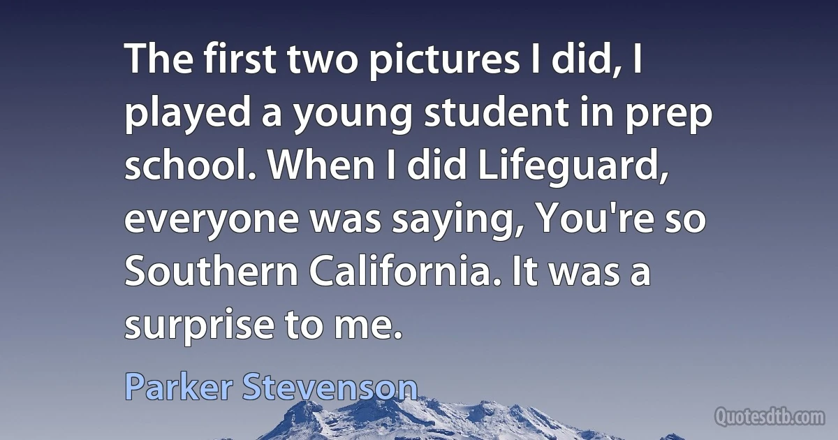 The first two pictures I did, I played a young student in prep school. When I did Lifeguard, everyone was saying, You're so Southern California. It was a surprise to me. (Parker Stevenson)