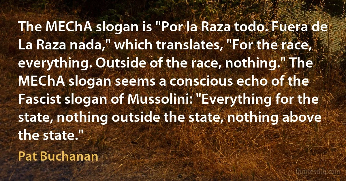 The MEChA slogan is "Por la Raza todo. Fuera de La Raza nada," which translates, "For the race, everything. Outside of the race, nothing." The MEChA slogan seems a conscious echo of the Fascist slogan of Mussolini: "Everything for the state, nothing outside the state, nothing above the state." (Pat Buchanan)