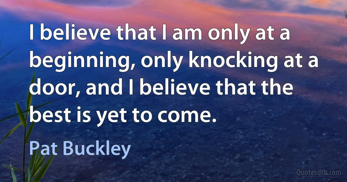 I believe that I am only at a beginning, only knocking at a door, and I believe that the best is yet to come. (Pat Buckley)