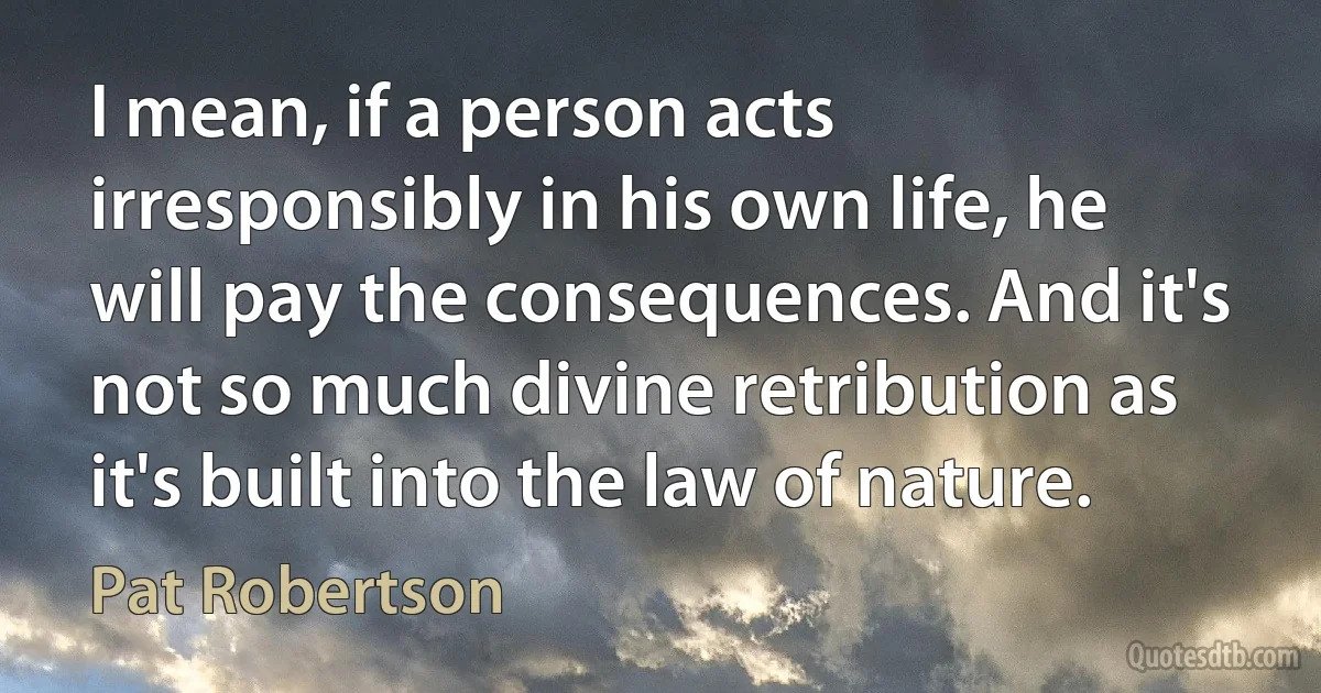 I mean, if a person acts irresponsibly in his own life, he will pay the consequences. And it's not so much divine retribution as it's built into the law of nature. (Pat Robertson)