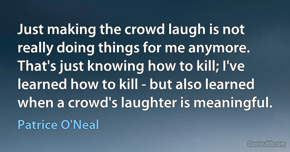 Just making the crowd laugh is not really doing things for me anymore. That's just knowing how to kill; I've learned how to kill - but also learned when a crowd's laughter is meaningful. (Patrice O'Neal)