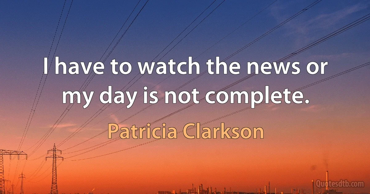 I have to watch the news or my day is not complete. (Patricia Clarkson)