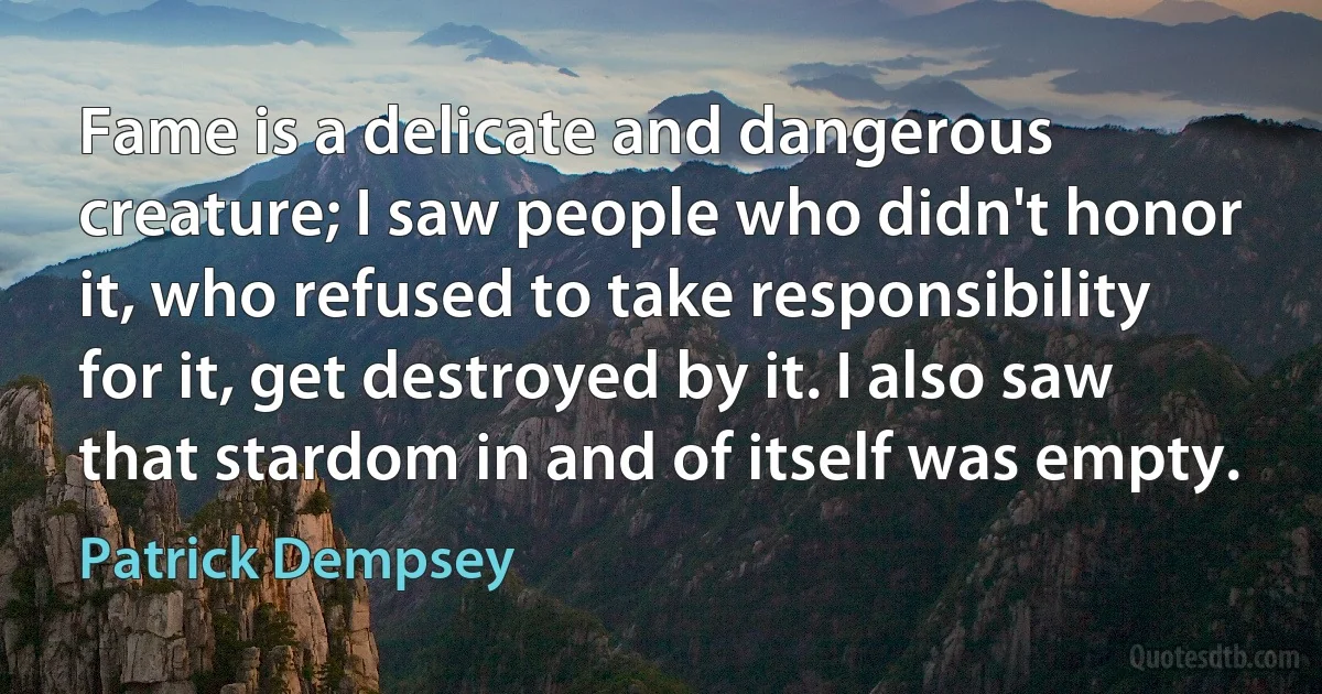 Fame is a delicate and dangerous creature; I saw people who didn't honor it, who refused to take responsibility for it, get destroyed by it. I also saw that stardom in and of itself was empty. (Patrick Dempsey)