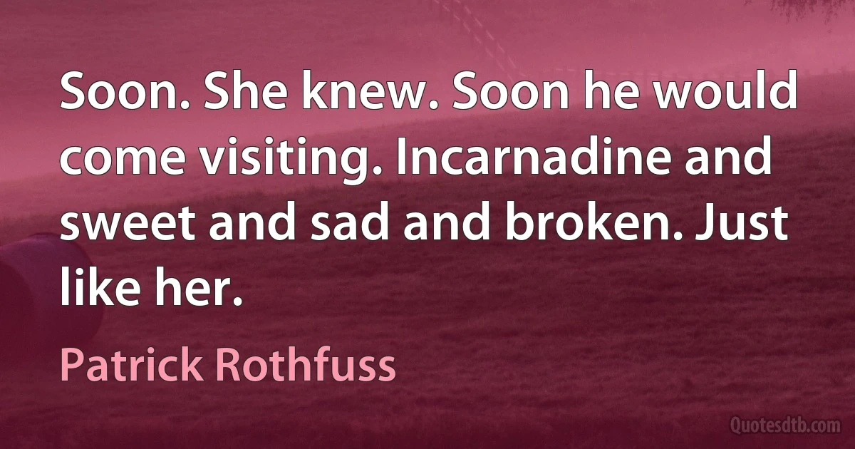 Soon. She knew. Soon he would come visiting. Incarnadine and sweet and sad and broken. Just like her. (Patrick Rothfuss)