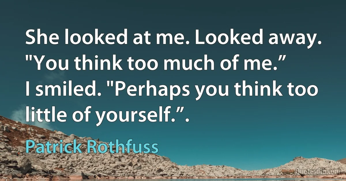 She looked at me. Looked away. "You think too much of me.”
I smiled. "Perhaps you think too little of yourself.”. (Patrick Rothfuss)