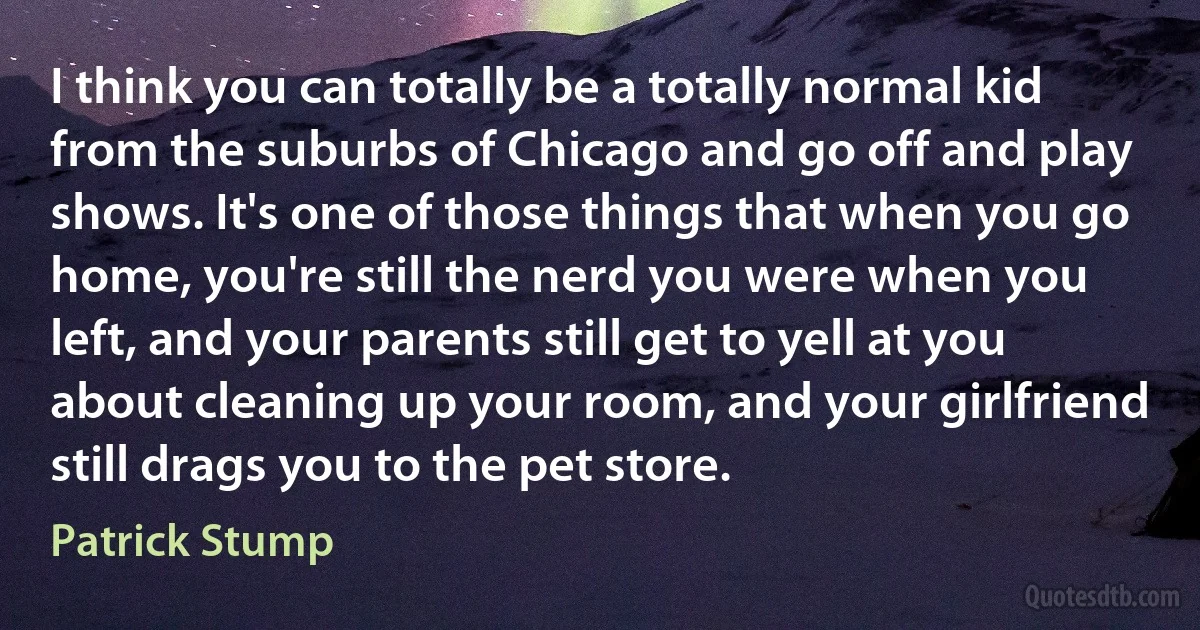 I think you can totally be a totally normal kid from the suburbs of Chicago and go off and play shows. It's one of those things that when you go home, you're still the nerd you were when you left, and your parents still get to yell at you about cleaning up your room, and your girlfriend still drags you to the pet store. (Patrick Stump)