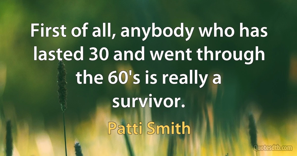 First of all, anybody who has lasted 30 and went through the 60's is really a survivor. (Patti Smith)