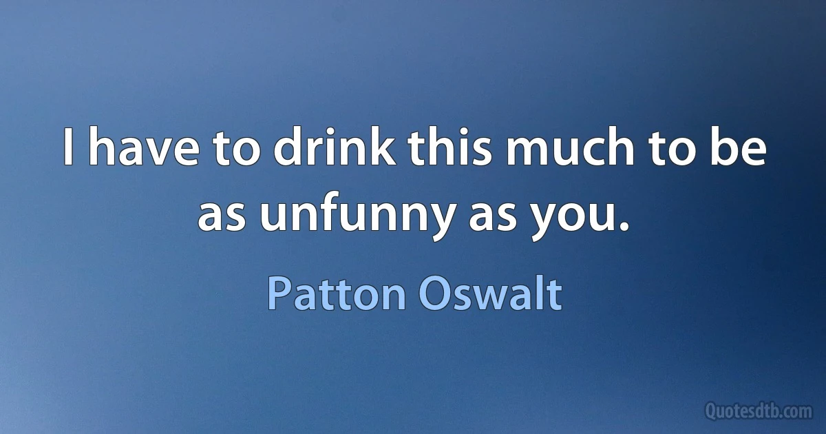 I have to drink this much to be as unfunny as you. (Patton Oswalt)