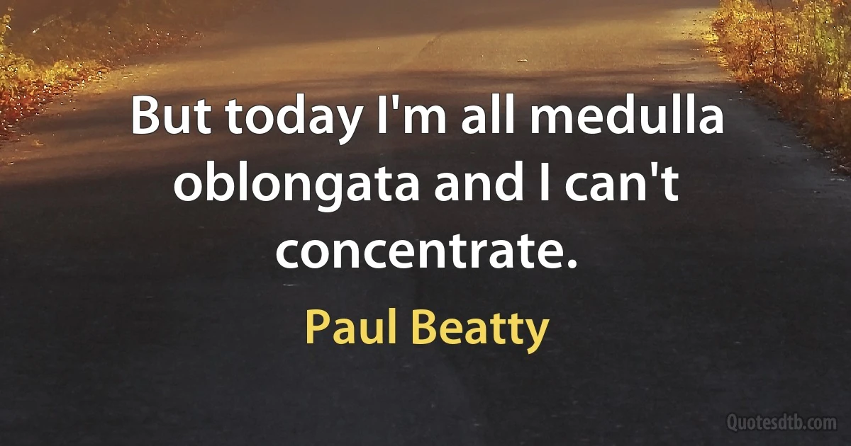 But today I'm all medulla oblongata and I can't concentrate. (Paul Beatty)