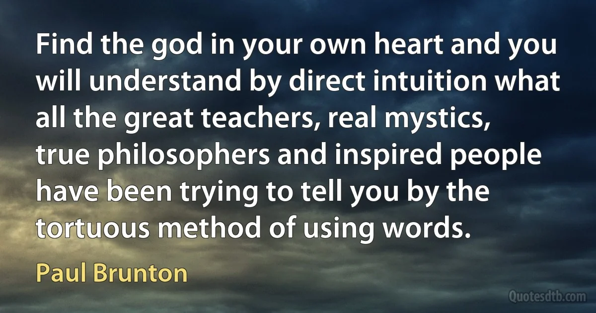 Find the god in your own heart and you will understand by direct intuition what all the great teachers, real mystics, true philosophers and inspired people have been trying to tell you by the tortuous method of using words. (Paul Brunton)