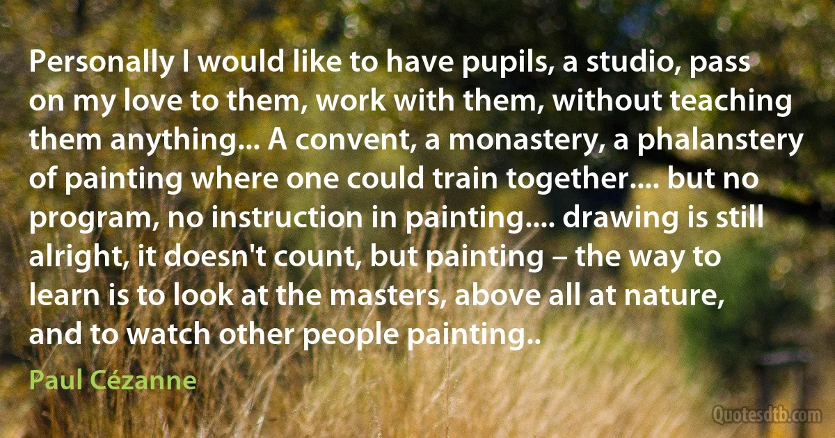 Personally I would like to have pupils, a studio, pass on my love to them, work with them, without teaching them anything... A convent, a monastery, a phalanstery of painting where one could train together.... but no program, no instruction in painting.... drawing is still alright, it doesn't count, but painting – the way to learn is to look at the masters, above all at nature, and to watch other people painting.. (Paul Cézanne)