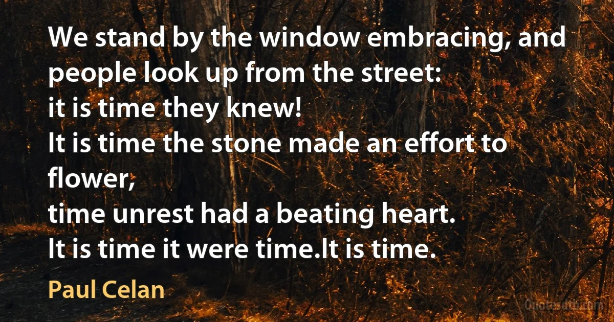 We stand by the window embracing, and people look up from the street:
it is time they knew!
It is time the stone made an effort to flower,
time unrest had a beating heart.
It is time it were time.It is time. (Paul Celan)