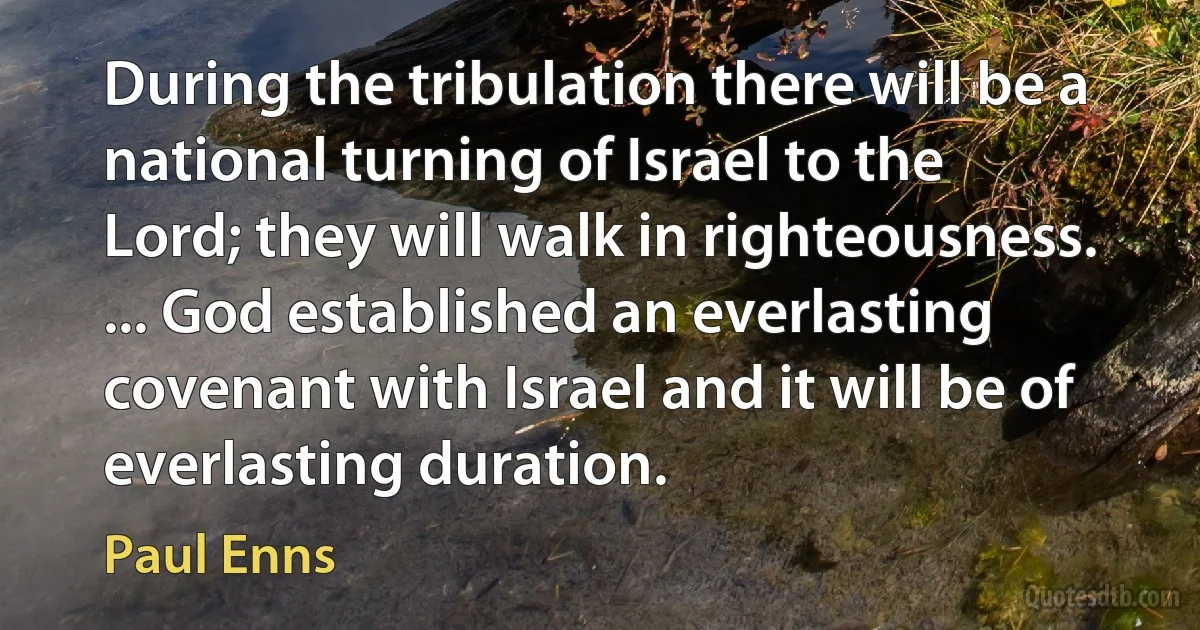 During the tribulation there will be a national turning of Israel to the Lord; they will walk in righteousness. ... God established an everlasting covenant with Israel and it will be of everlasting duration. (Paul Enns)