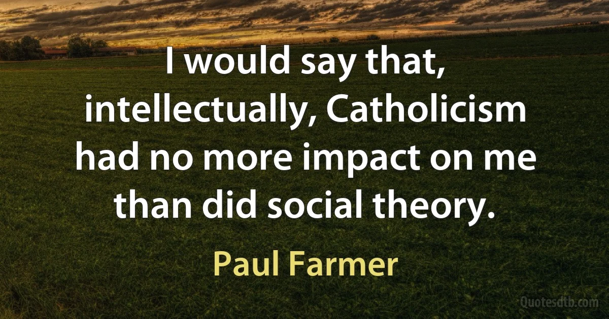 I would say that, intellectually, Catholicism had no more impact on me than did social theory. (Paul Farmer)