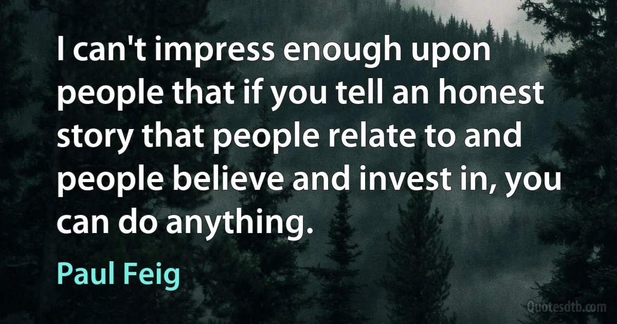 I can't impress enough upon people that if you tell an honest story that people relate to and people believe and invest in, you can do anything. (Paul Feig)