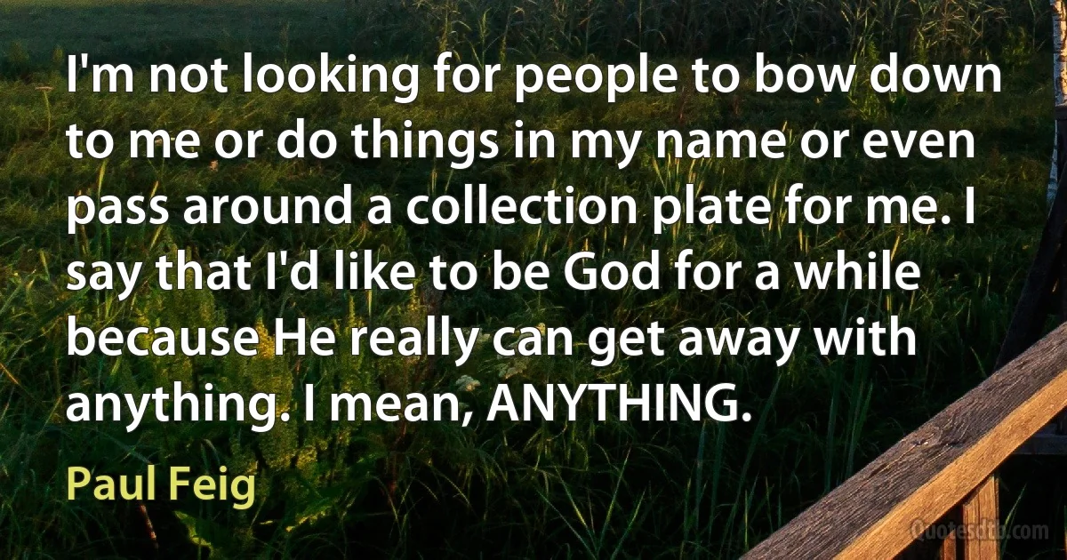 I'm not looking for people to bow down to me or do things in my name or even pass around a collection plate for me. I say that I'd like to be God for a while because He really can get away with anything. I mean, ANYTHING. (Paul Feig)