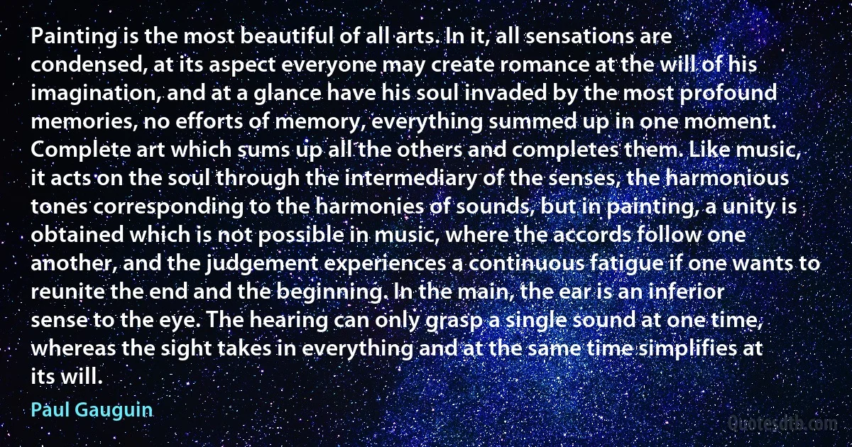 Painting is the most beautiful of all arts. In it, all sensations are condensed, at its aspect everyone may create romance at the will of his imagination, and at a glance have his soul invaded by the most profound memories, no efforts of memory, everything summed up in one moment. Complete art which sums up all the others and completes them. Like music, it acts on the soul through the intermediary of the senses, the harmonious tones corresponding to the harmonies of sounds, but in painting, a unity is obtained which is not possible in music, where the accords follow one another, and the judgement experiences a continuous fatigue if one wants to reunite the end and the beginning. In the main, the ear is an inferior sense to the eye. The hearing can only grasp a single sound at one time, whereas the sight takes in everything and at the same time simplifies at its will. (Paul Gauguin)