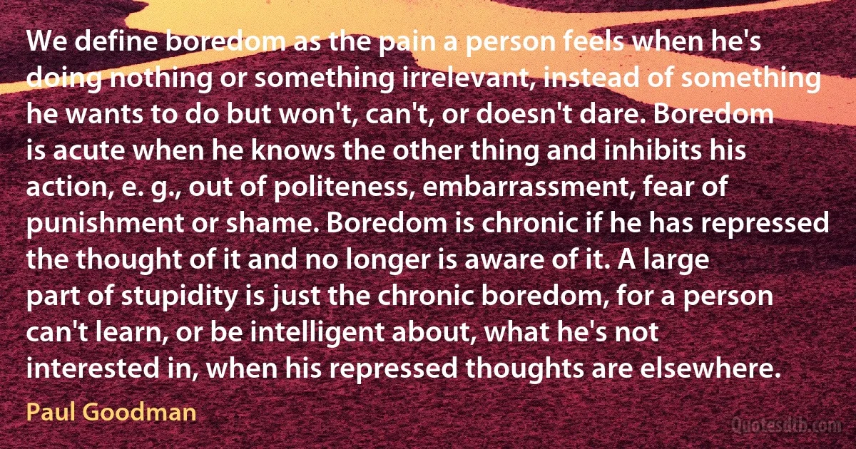 We define boredom as the pain a person feels when he's doing nothing or something irrelevant, instead of something he wants to do but won't, can't, or doesn't dare. Boredom is acute when he knows the other thing and inhibits his action, e. g., out of politeness, embarrassment, fear of punishment or shame. Boredom is chronic if he has repressed the thought of it and no longer is aware of it. A large part of stupidity is just the chronic boredom, for a person can't learn, or be intelligent about, what he's not interested in, when his repressed thoughts are elsewhere. (Paul Goodman)