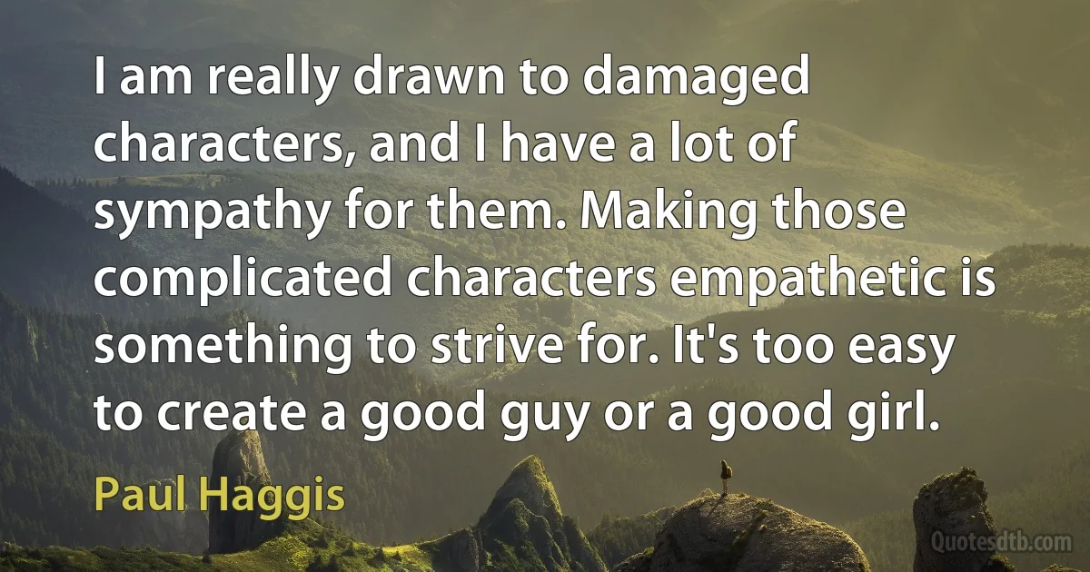 I am really drawn to damaged characters, and I have a lot of sympathy for them. Making those complicated characters empathetic is something to strive for. It's too easy to create a good guy or a good girl. (Paul Haggis)