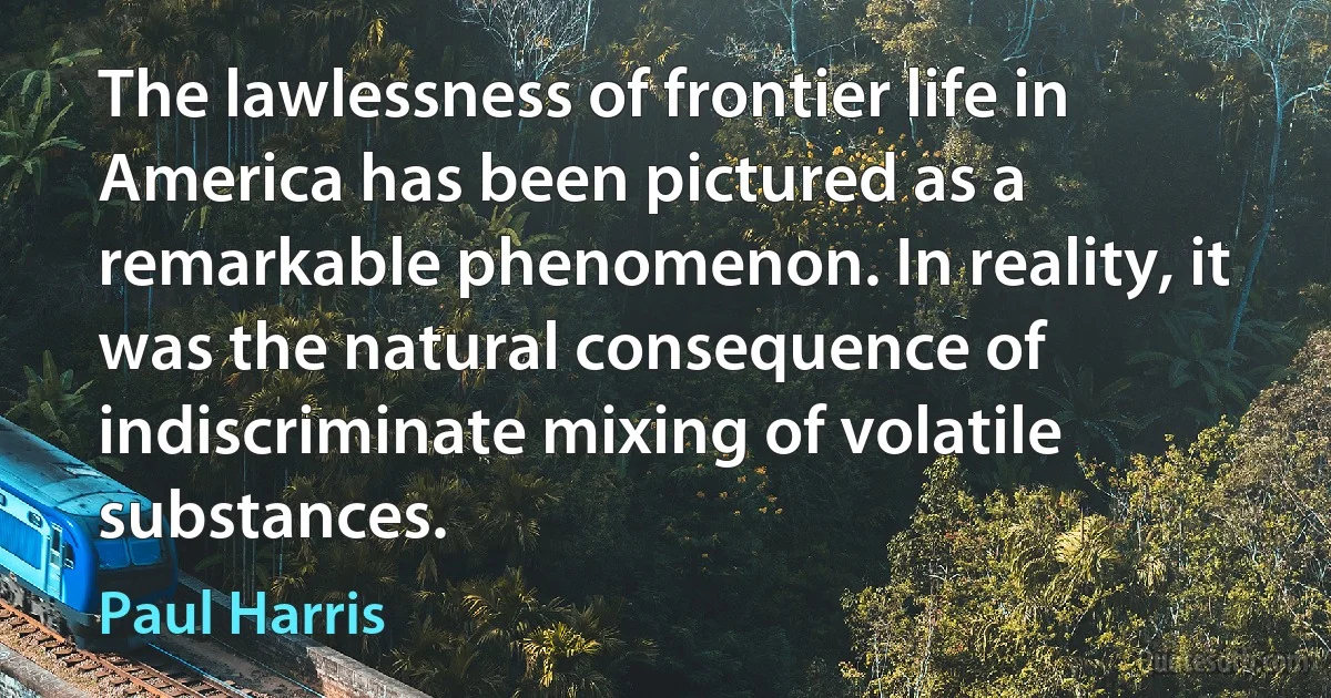 The lawlessness of frontier life in America has been pictured as a remarkable phenomenon. In reality, it was the natural consequence of indiscriminate mixing of volatile substances. (Paul Harris)