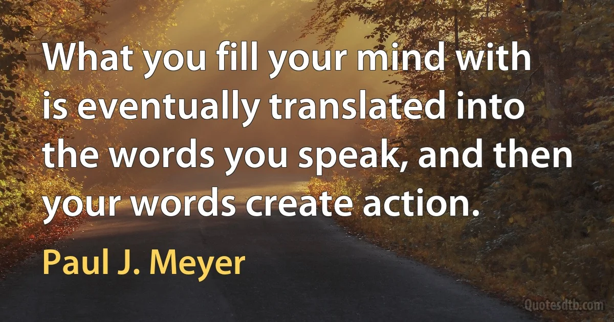 What you fill your mind with is eventually translated into the words you speak, and then your words create action. (Paul J. Meyer)