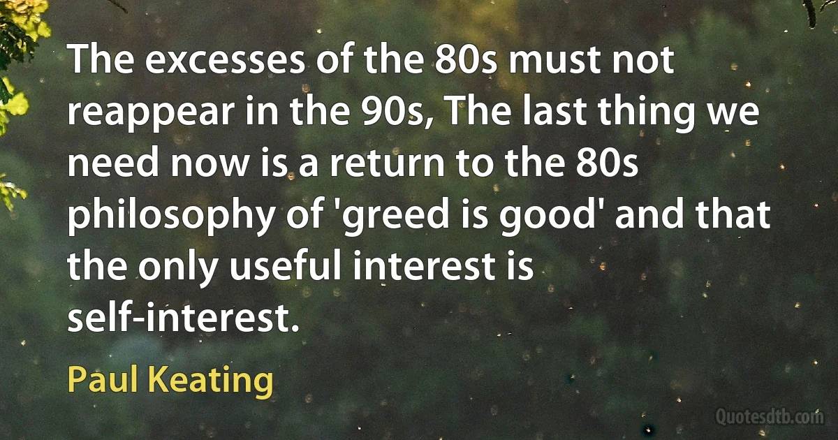 The excesses of the 80s must not reappear in the 90s, The last thing we need now is a return to the 80s philosophy of 'greed is good' and that the only useful interest is self-interest. (Paul Keating)