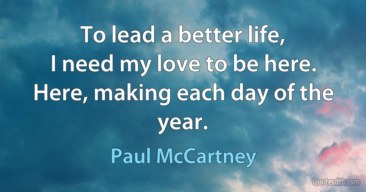 To lead a better life,
I need my love to be here.
Here, making each day of the year. (Paul McCartney)