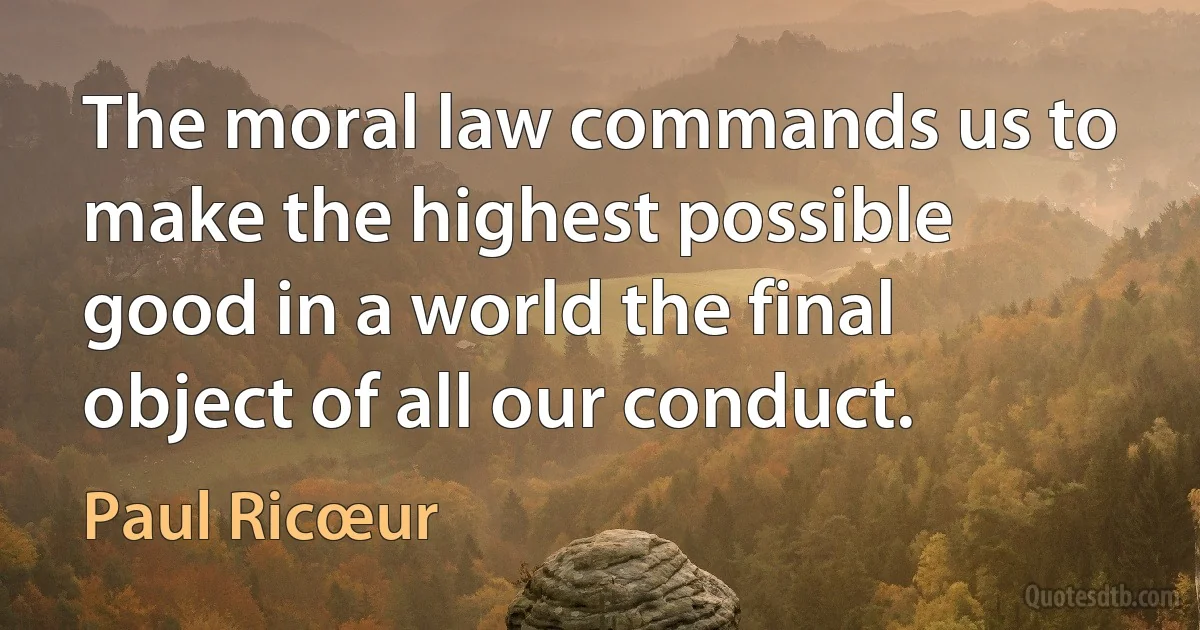 The moral law commands us to make the highest possible good in a world the final object of all our conduct. (Paul Ricœur)