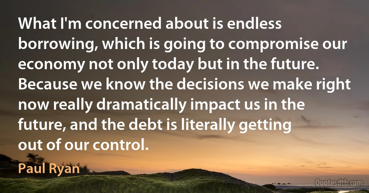 What I'm concerned about is endless borrowing, which is going to compromise our economy not only today but in the future. Because we know the decisions we make right now really dramatically impact us in the future, and the debt is literally getting out of our control. (Paul Ryan)