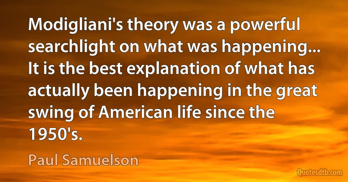 Modigliani's theory was a powerful searchlight on what was happening... It is the best explanation of what has actually been happening in the great swing of American life since the 1950's. (Paul Samuelson)