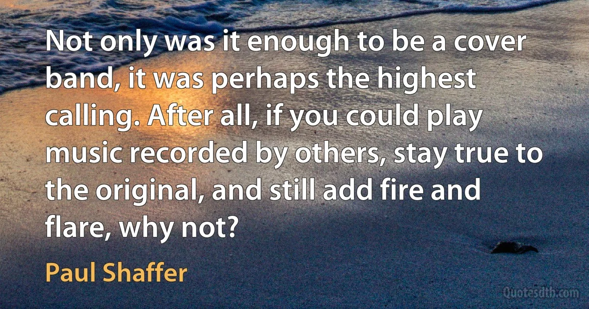 Not only was it enough to be a cover band, it was perhaps the highest calling. After all, if you could play music recorded by others, stay true to the original, and still add fire and flare, why not? (Paul Shaffer)