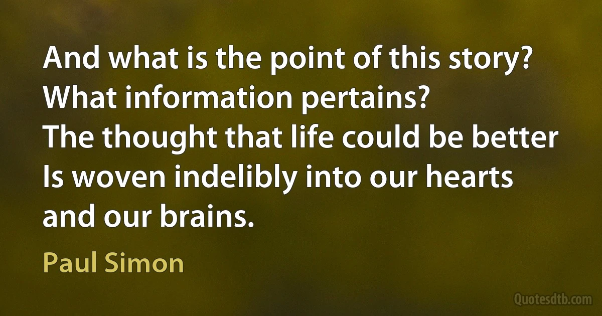 And what is the point of this story?
What information pertains?
The thought that life could be better
Is woven indelibly into our hearts and our brains. (Paul Simon)