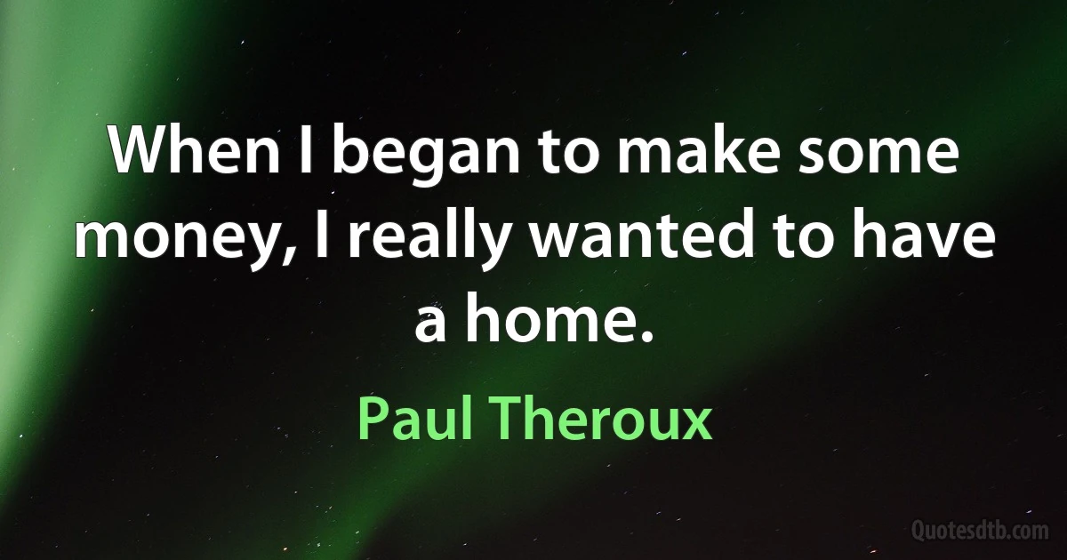 When I began to make some money, I really wanted to have a home. (Paul Theroux)