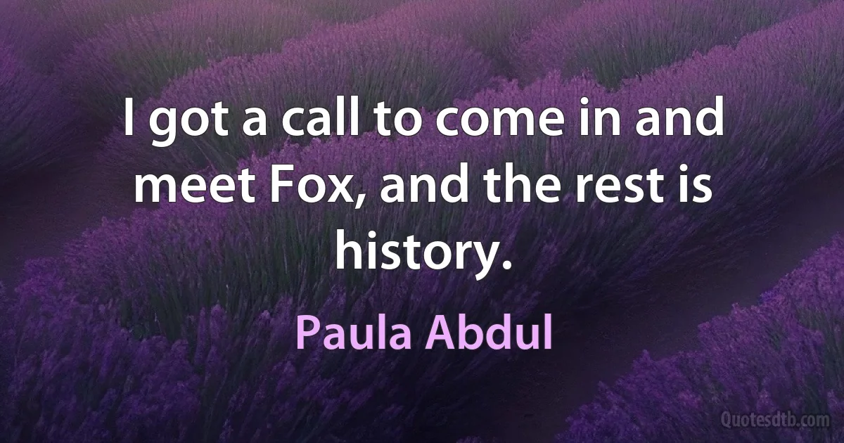 I got a call to come in and meet Fox, and the rest is history. (Paula Abdul)