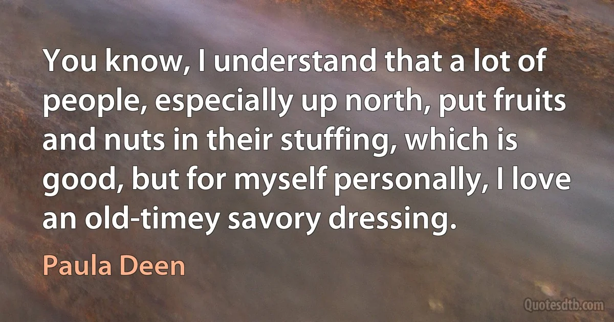 You know, I understand that a lot of people, especially up north, put fruits and nuts in their stuffing, which is good, but for myself personally, I love an old-timey savory dressing. (Paula Deen)