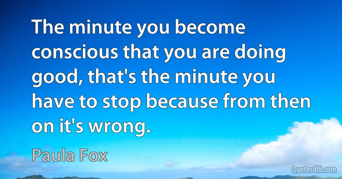 The minute you become conscious that you are doing good, that's the minute you have to stop because from then on it's wrong. (Paula Fox)