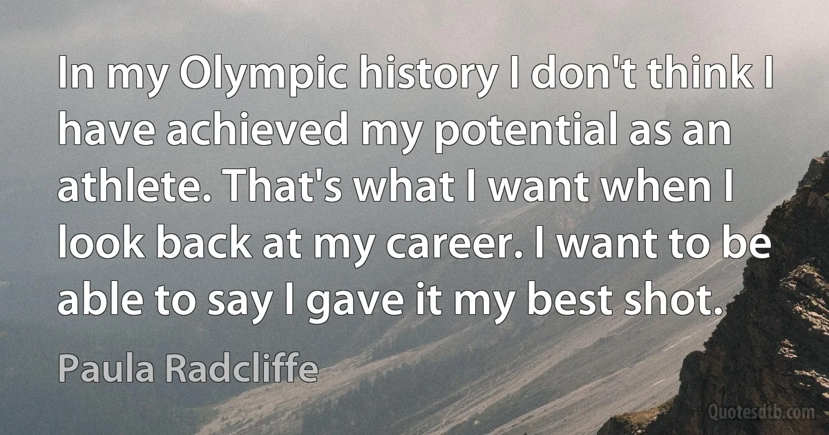 In my Olympic history I don't think I have achieved my potential as an athlete. That's what I want when I look back at my career. I want to be able to say I gave it my best shot. (Paula Radcliffe)