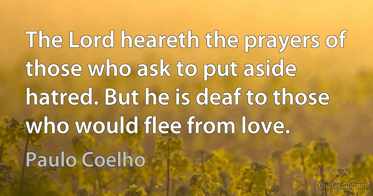 The Lord heareth the prayers of those who ask to put aside hatred. But he is deaf to those who would flee from love. (Paulo Coelho)