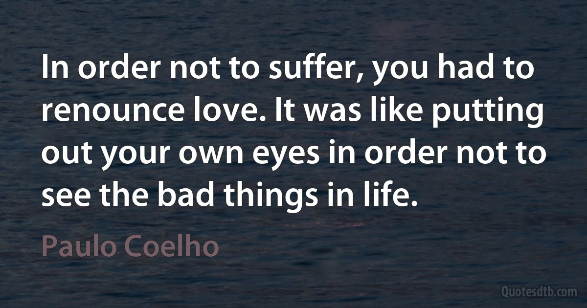 In order not to suffer, you had to renounce love. It was like putting out your own eyes in order not to see the bad things in life. (Paulo Coelho)