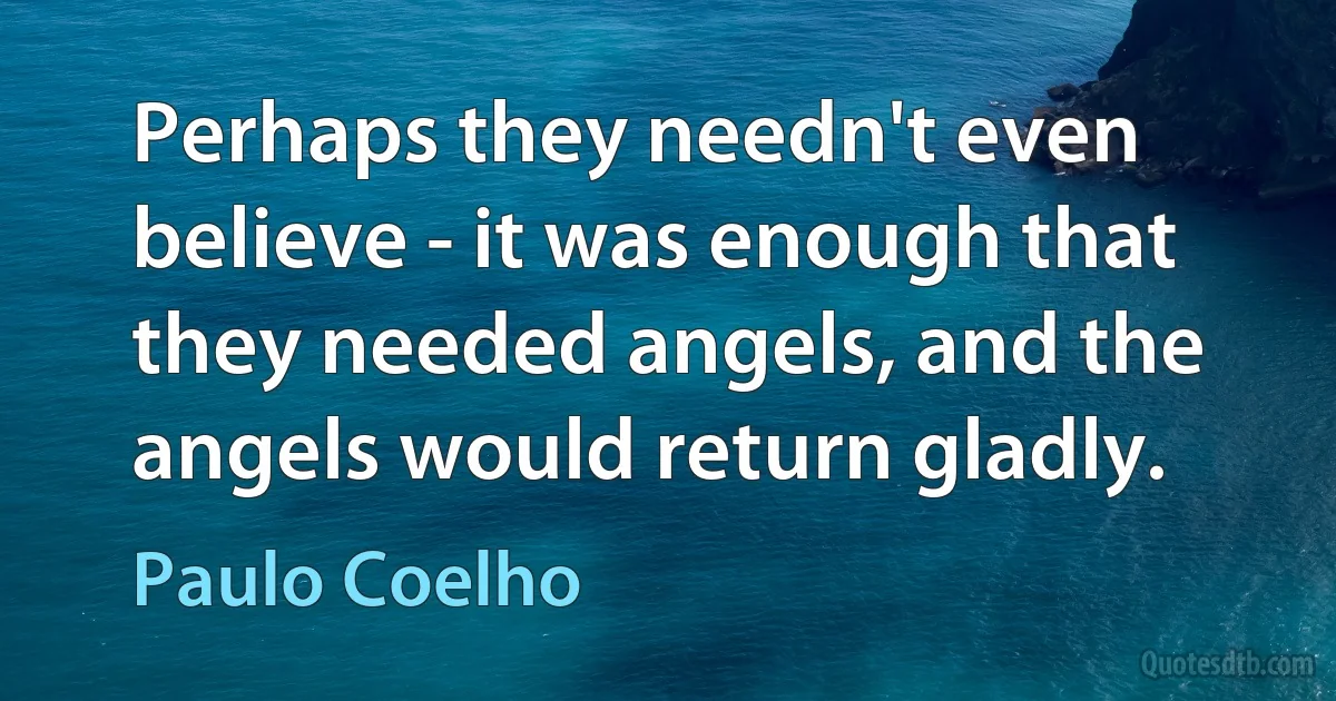 Perhaps they needn't even believe - it was enough that they needed angels, and the angels would return gladly. (Paulo Coelho)