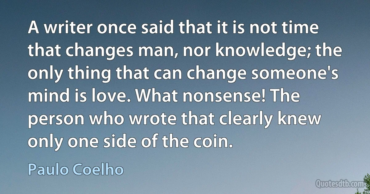 A writer once said that it is not time that changes man, nor knowledge; the only thing that can change someone's mind is love. What nonsense! The person who wrote that clearly knew only one side of the coin. (Paulo Coelho)