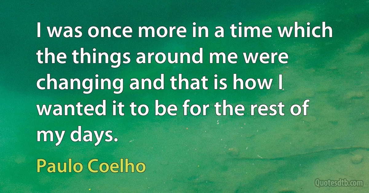 I was once more in a time which the things around me were changing and that is how I wanted it to be for the rest of my days. (Paulo Coelho)