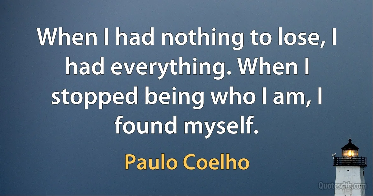 When I had nothing to lose, I had everything. When I stopped being who I am, I found myself. (Paulo Coelho)