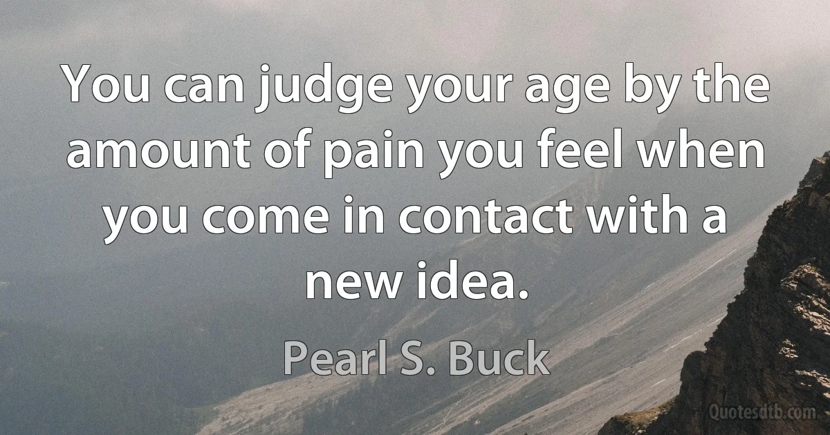 You can judge your age by the amount of pain you feel when you come in contact with a new idea. (Pearl S. Buck)