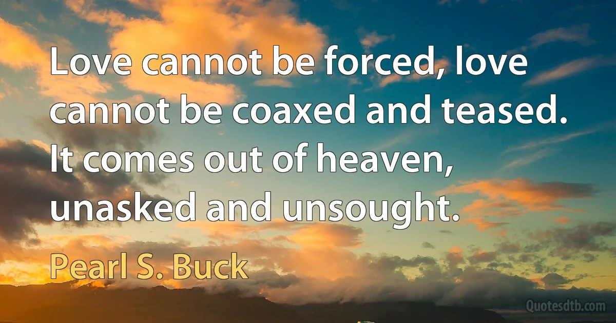 Love cannot be forced, love cannot be coaxed and teased. It comes out of heaven, unasked and unsought. (Pearl S. Buck)